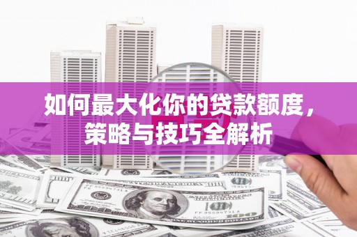 阳原如何最大化你的贷款额度，策略与技巧全解析